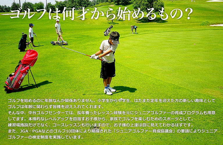 ゴルフは何才から始めるもの？ ゴルフを始めるのに年齢なんか関係ありません。小学生から中学生、はたまた定年を迎えた方の新しい趣味としてゴルフは年齢に関わらず皆様を迎え入れてくれます。 そんな中、中台ゴルフセンターでは、長年養ったレッスン経験を元にジュニアゴルファーの育成プログラムも用意してます。本格的なレベルアップを目指すお子様から、家族でゴルフを楽しむためのスポーツとして。 練習場施設だけでなく、コースレッスンも行いますので、お子様の上達は目に見えてわかるはずです。 また、JGA・PGAなどのゴルフ10団体により結成された「ジュニアゴルファー育成協議会」の要請によりジュニアゴルファーの検定制度を実施しています。　　　　　　　　　　　　　　　　　　　　　　　　　　　　　　